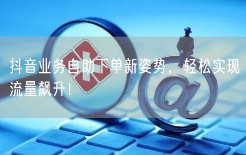 抖音业务自助下单新姿势，轻松实现流量飙升！