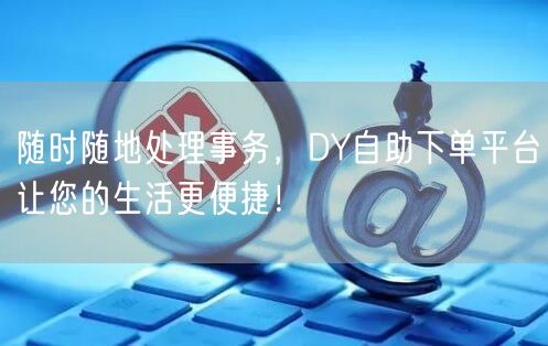随时随地处理事务，DY自助下单平台让您的生活更便捷！