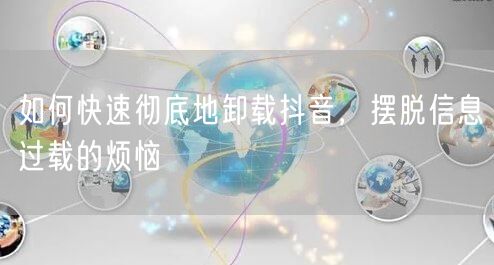 如何快速彻底地卸载抖音，摆脱信息过载的烦恼