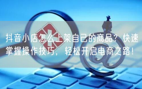 抖音小店怎么上架自己的商品？快速掌握操作技巧，轻松开启电商之