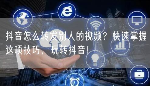 抖音怎么转发别人的视频？快速掌握这项技巧，玩转抖音！