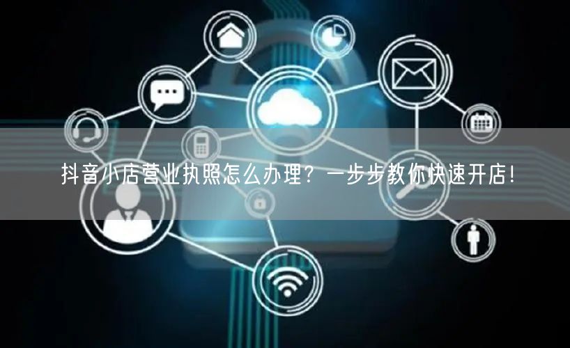 抖音小店营业执照怎么办理？一步步教你快速开店！