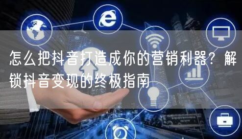 怎么把抖音打造成你的营销利器？解锁抖音变现的终极指南