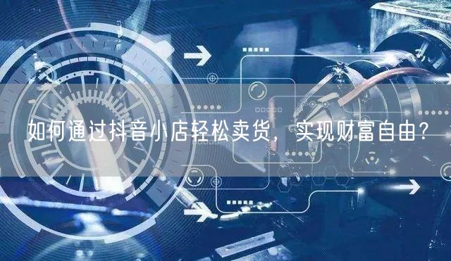 如何通过抖音小店轻松卖货，实现财富自由？