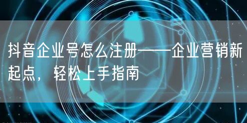 抖音企业号怎么注册——企业营销新起点，轻