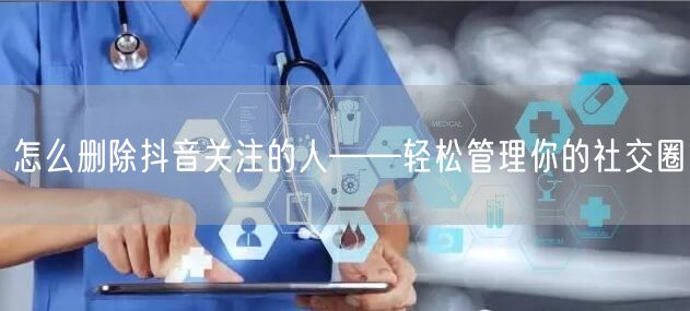 怎么删除抖音关注的人——轻松管理你的社交圈