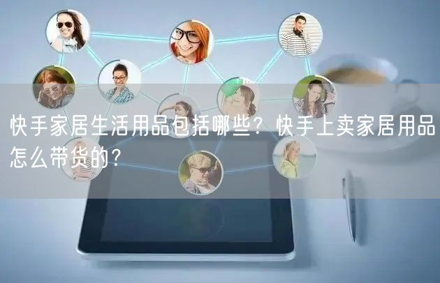 快手家居生活用品包括哪些？快手上卖家居用品怎么带货的？