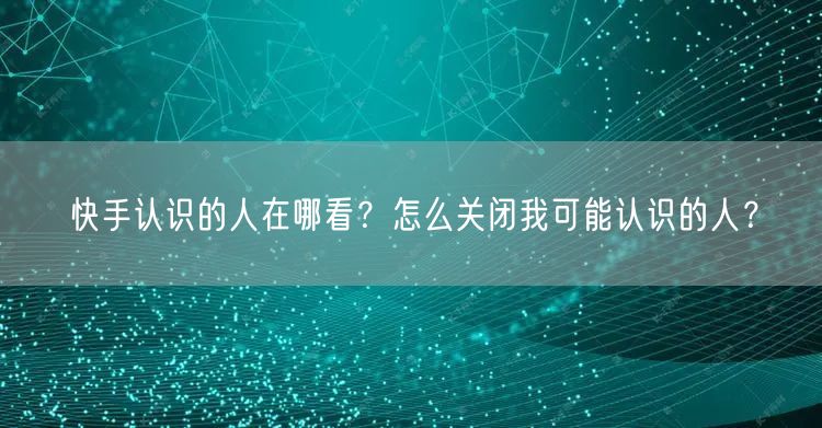 快手认识的人在哪看？怎么关闭我可能认识的人？