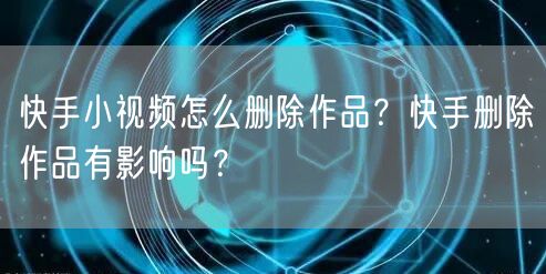 快手小视频怎么删除作品？快手删除作品有影响吗？