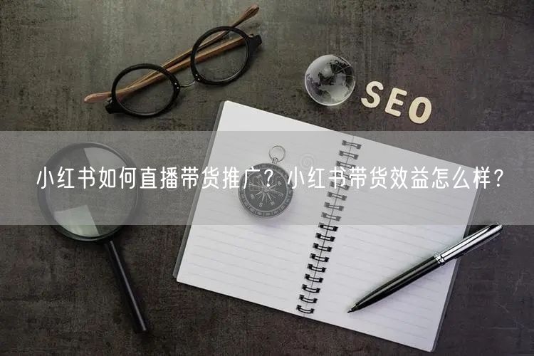 小红书如何直播带货推广？小红书带货效益怎
