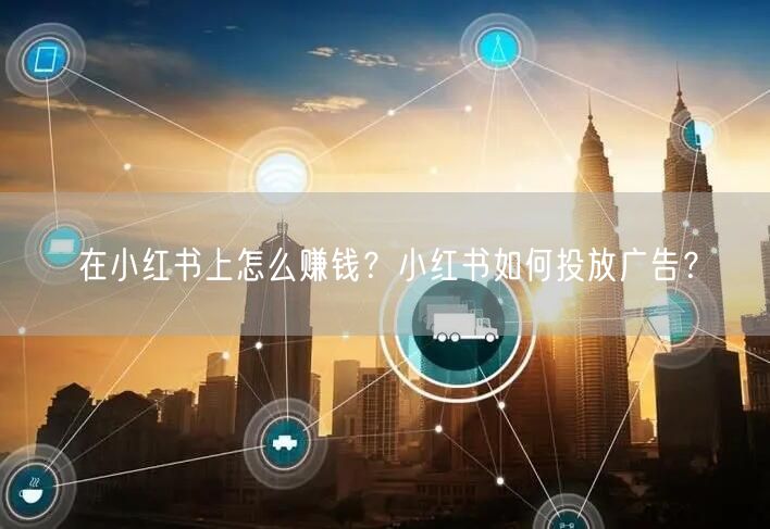 在小红书上怎么赚钱？小红书如何投放广告？