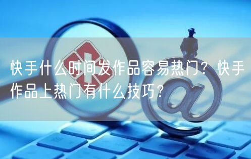 快手什么时间发作品容易热门？快手作品上热门有什么技巧？