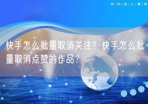 快手怎么批量取消关注？快手怎么批量取消点赞的作品？