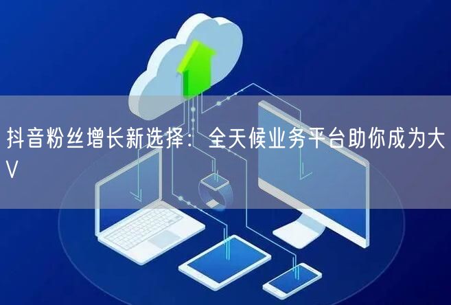抖音粉丝增长新选择：全天候业务平台助你成为大V