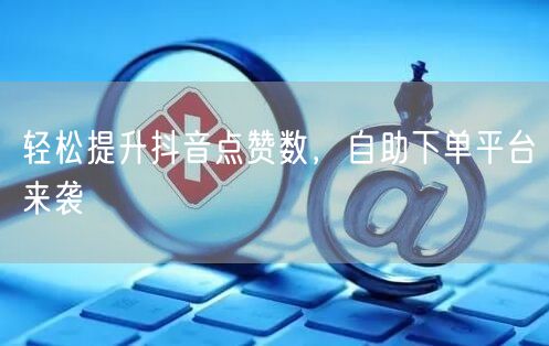 轻松提升抖音点赞数，自助下单平台来袭