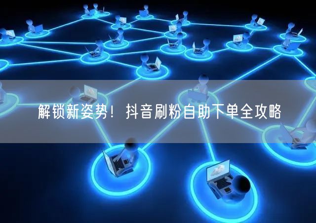 解锁新姿势！抖音刷粉自助下单全攻略