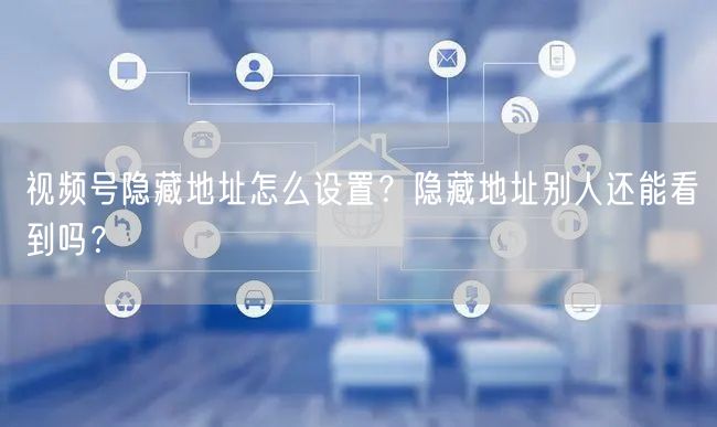 视频号隐藏地址怎么设置？隐藏地址别人还能看到吗？