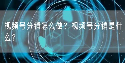 视频号分销怎么做？视频号分销是什么？
