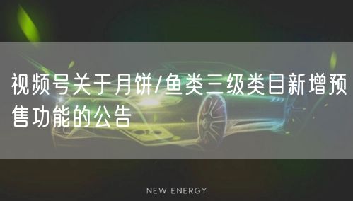 视频号关于月饼/鱼类三级类目新增预售功能的公告