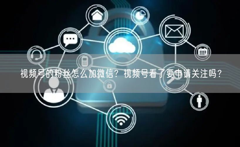 视频号的粉丝怎么加微信？视频号看了要申请关注吗？
