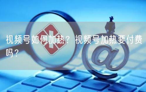 视频号如何加热？视频号加热要付费吗？