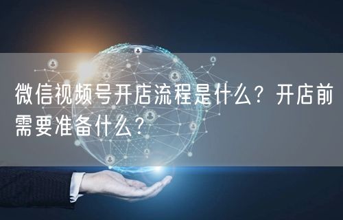 微信视频号开店流程是什么？开店前需要准备什么？