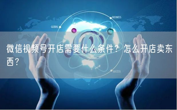 微信视频号开店需要什么条件？怎么开店卖东西？