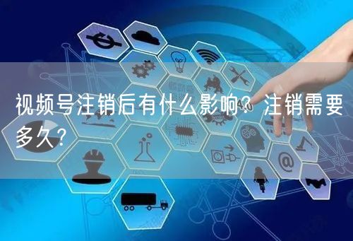 视频号注销后有什么影响？注销需要多久？