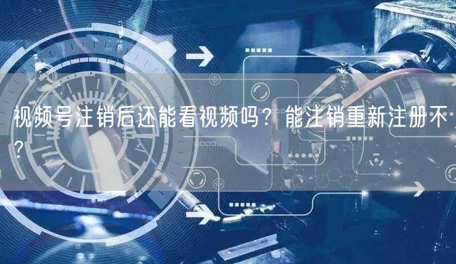 视频号注销后还能看视频吗？能注销重新注册