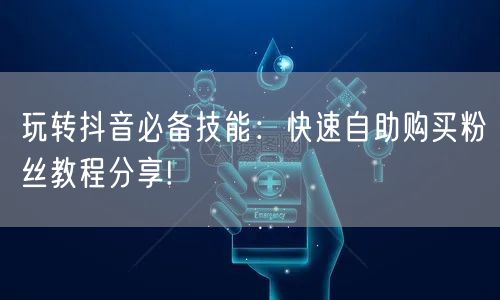 玩转抖音必备技能：快速自助购买粉丝教程分享!
