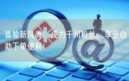 体验新风尚：成为千川粉丝，享受自助下单便