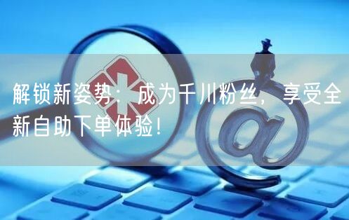 解锁新姿势：成为千川粉丝，享受全新自助下