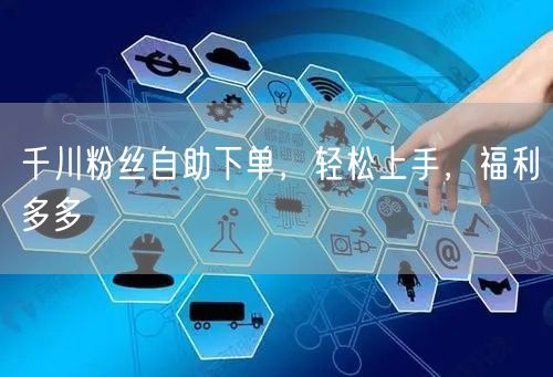 千川粉丝自助下单，轻松上手，福利多多