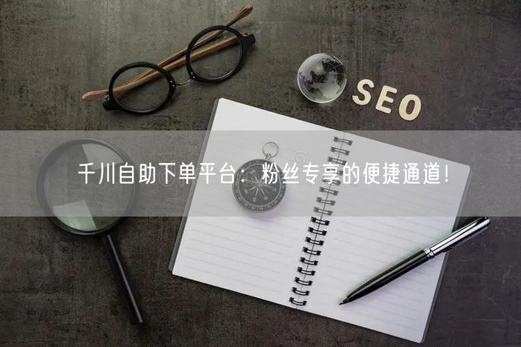 千川自助下单平台：粉丝专享的便捷通道！