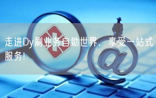 走进Dy刷业务自助世界，享受一站式服务!