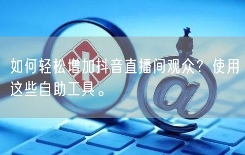 如何轻松增加抖音直播间观众？使用这些自助