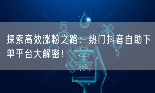 探索高效涨粉之路：热门抖音自助下单平台大