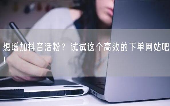 想增加抖音活粉？试试这个高效的下单网站吧！