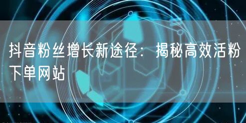 抖音粉丝增长新途径：揭秘高效活粉下单网站