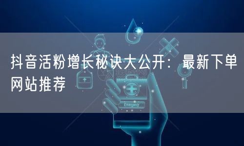 抖音活粉增长秘诀大公开：最新下单网站推荐