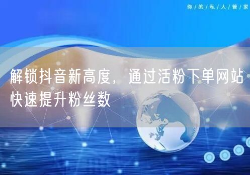 解锁抖音新高度，通过活粉下单网站快速提升粉丝数