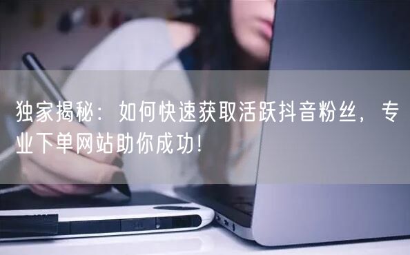 独家揭秘：如何快速获取活跃抖音粉丝，专业下单网站助你成功！