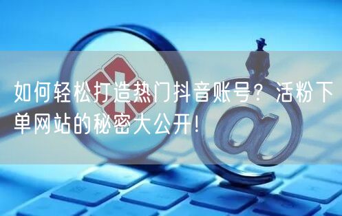 如何轻松打造热门抖音账号？活粉下单网站的秘密大公开！