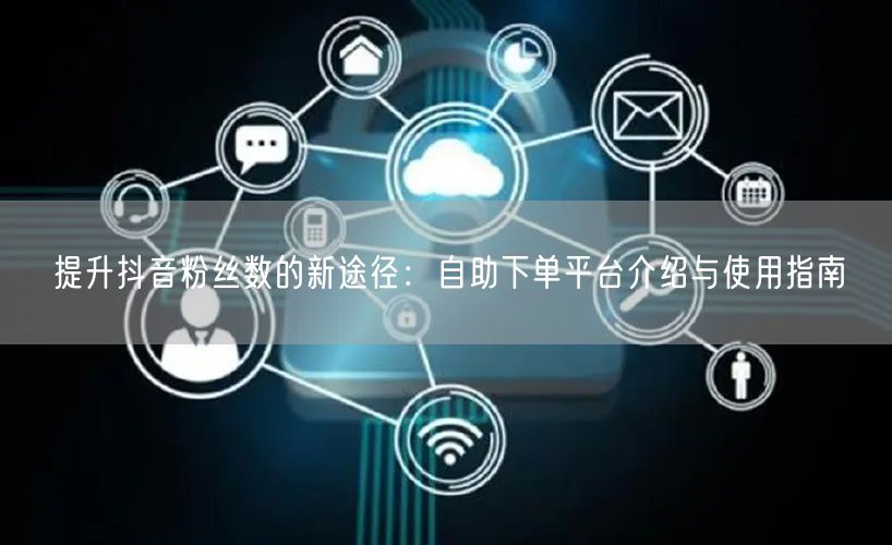 提升抖音粉丝数的新途径：自助下单平台介绍与使用指南
