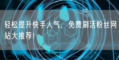 轻松提升快手人气，免费刷活粉丝网站大推荐！