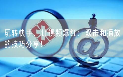 玩转快手，让视频爆红：双击和播放的技巧分
