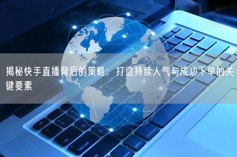 揭秘快手直播背后的策略：打造持续人气与成功下单的关键要素