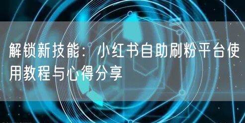 解锁新技能：小红书自助刷粉平台使用教程与心得分享