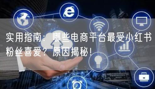 实用指南：哪些电商平台最受小红书粉丝喜爱？原因揭秘！