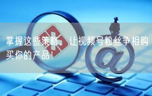 掌握这些策略，让视频号粉丝争相购买你的产